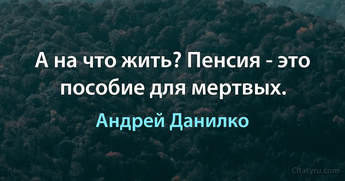 А на что жить? Пенсия - это пособие для мертвых. (Андрей Данилко)