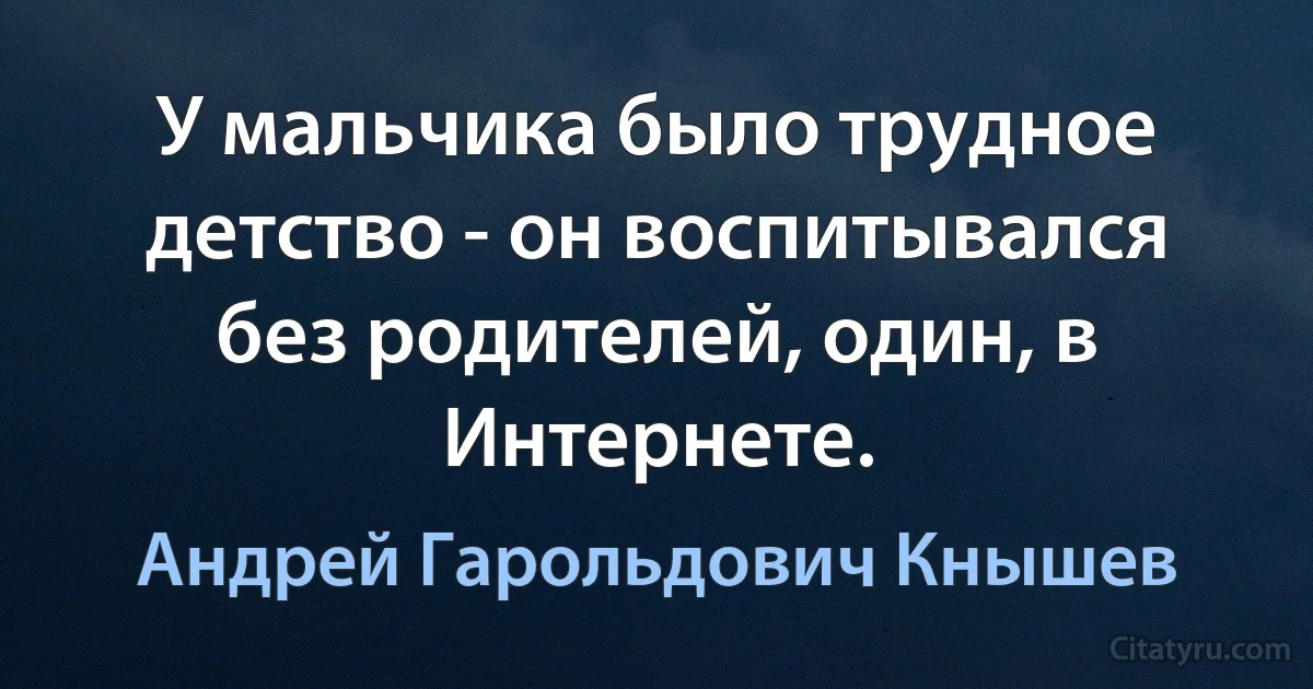 У мальчика было трудное детство - он воспитывался без родителей, один, в Интернете. (Андрей Гарольдович Кнышев)