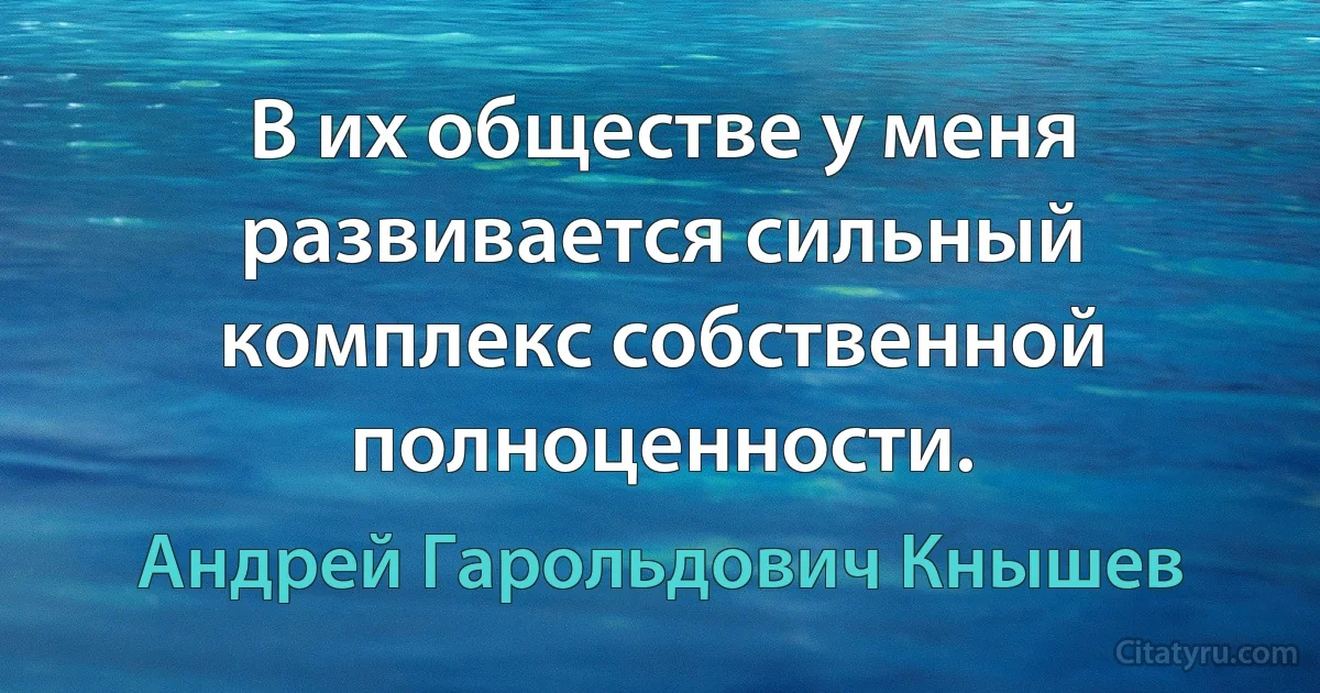 В их обществе у меня развивается сильный комплекс собственной полноценности. (Андрей Гарольдович Кнышев)