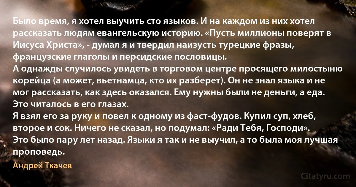 Было время, я хотел выучить сто языков. И на каждом из них хотел рассказать людям евангельскую историю. «Пусть миллионы поверят в Иисуса Христа», - думал я и твердил наизусть турецкие фразы, французские глаголы и персидские пословицы.
А однажды случилось увидеть в торговом центре просящего милостыню корейца (а может, вьетнамца, кто их разберет). Он не знал языка и не мог рассказать, как здесь оказался. Ему нужны были не деньги, а еда. Это читалось в его глазах.
Я взял его за руку и повел к одному из фаст-фудов. Купил суп, хлеб, второе и сок. Ничего не сказал, но подумал: «Ради Тебя, Господи».
Это было пару лет назад. Языки я так и не выучил, а то была моя лучшая проповедь. (Андрей Ткачев)