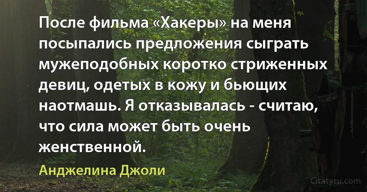 После фильма «Хакеры» на меня посыпались предложения сыграть мужеподобных коротко стриженных девиц, одетых в кожу и бьющих наотмашь. Я отказывалась - считаю, что сила может быть очень женственной. (Анджелина Джоли)