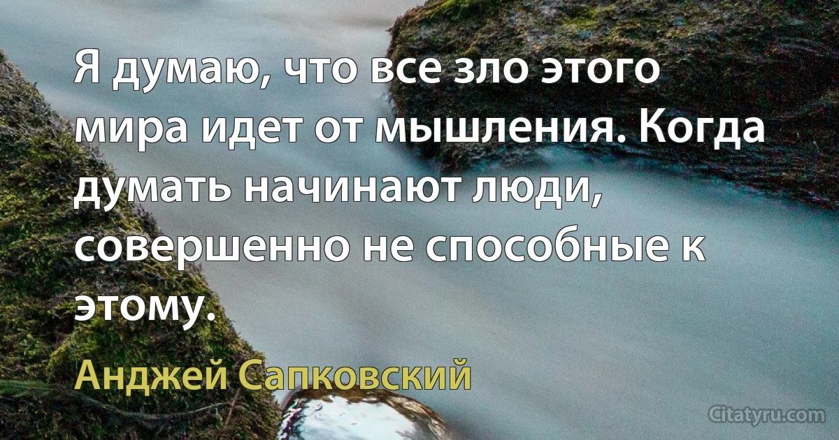 Я думаю, что все зло этого мира идет от мышления. Когда думать начинают люди, совершенно не способные к этому. (Анджей Сапковский)