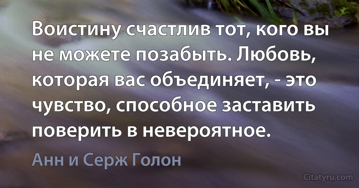 Воистину счастлив тот, кого вы не можете позабыть. Любовь, которая вас объединяет, - это чувство, способное заставить поверить в невероятное. (Анн и Серж Голон)