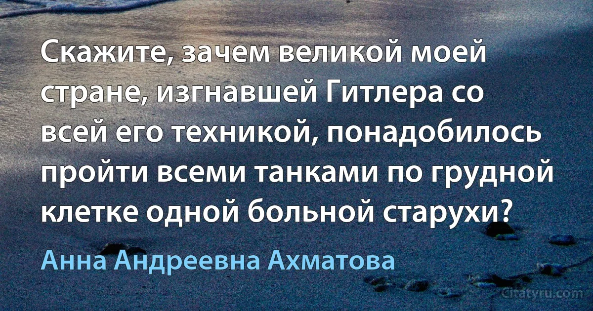 Скажите, зачем великой моей стране, изгнавшей Гитлера со всей его техникой, понадобилось пройти всеми танками по грудной клетке одной больной старухи? (Анна Андреевна Ахматова)