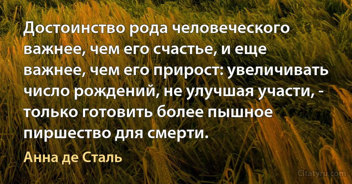 Достоинство рода человеческого важнее, чем его счастье, и еще важнее, чем его прирост: увеличивать число рождений, не улучшая участи, - только готовить более пышное пиршество для смерти. (Анна де Сталь)