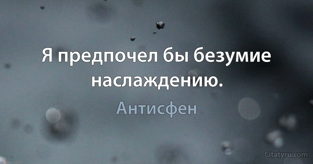 Я предпочел бы безумие наслаждению. (Антисфен)