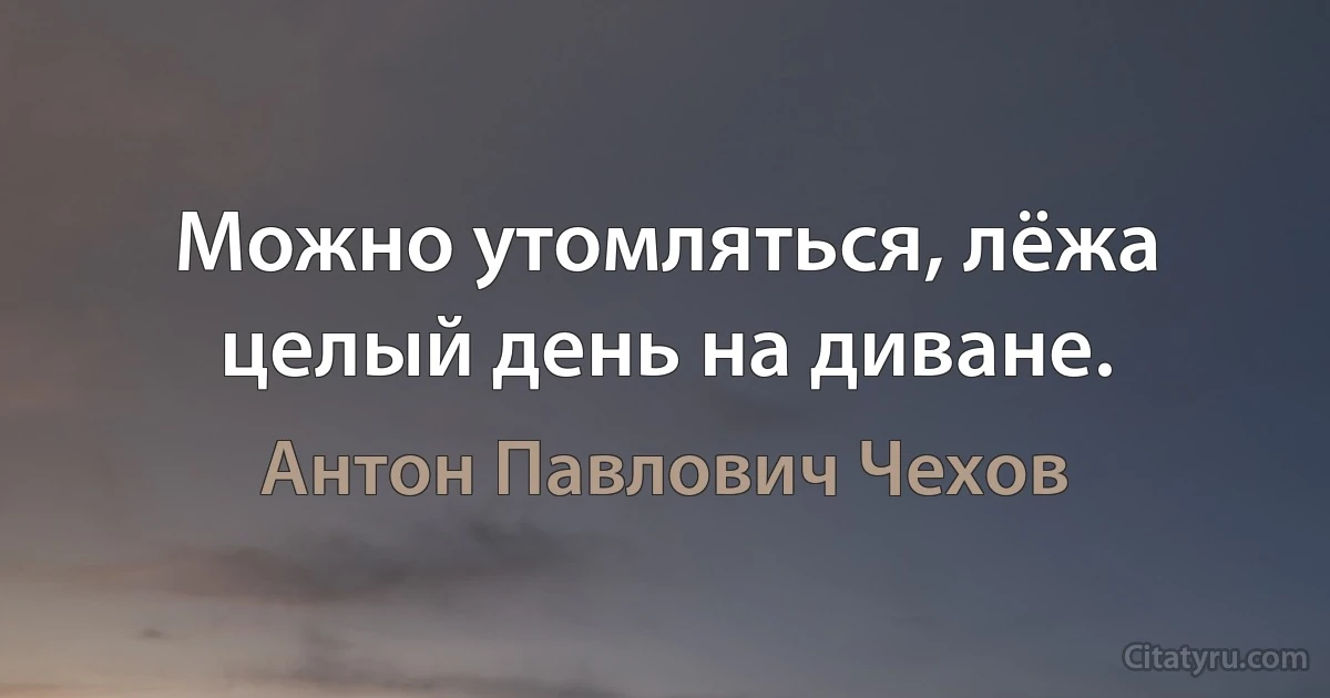 Можно утомляться, лёжа целый день на диване. (Антон Павлович Чехов)