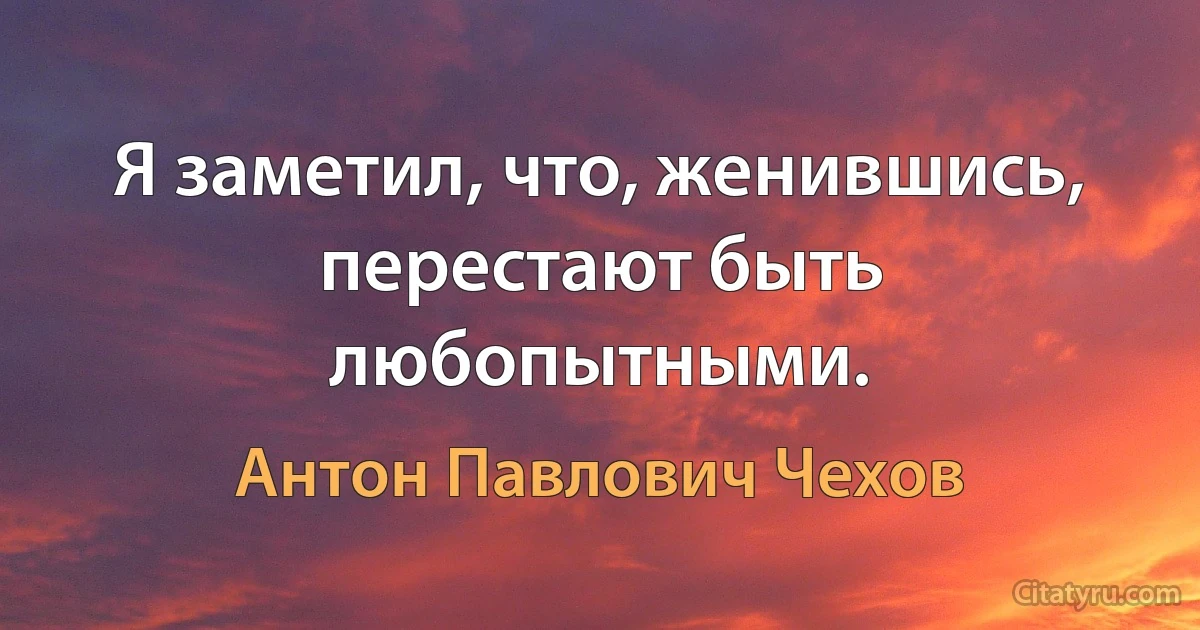 Я заметил, что, женившись, перестают быть любопытными. (Антон Павлович Чехов)