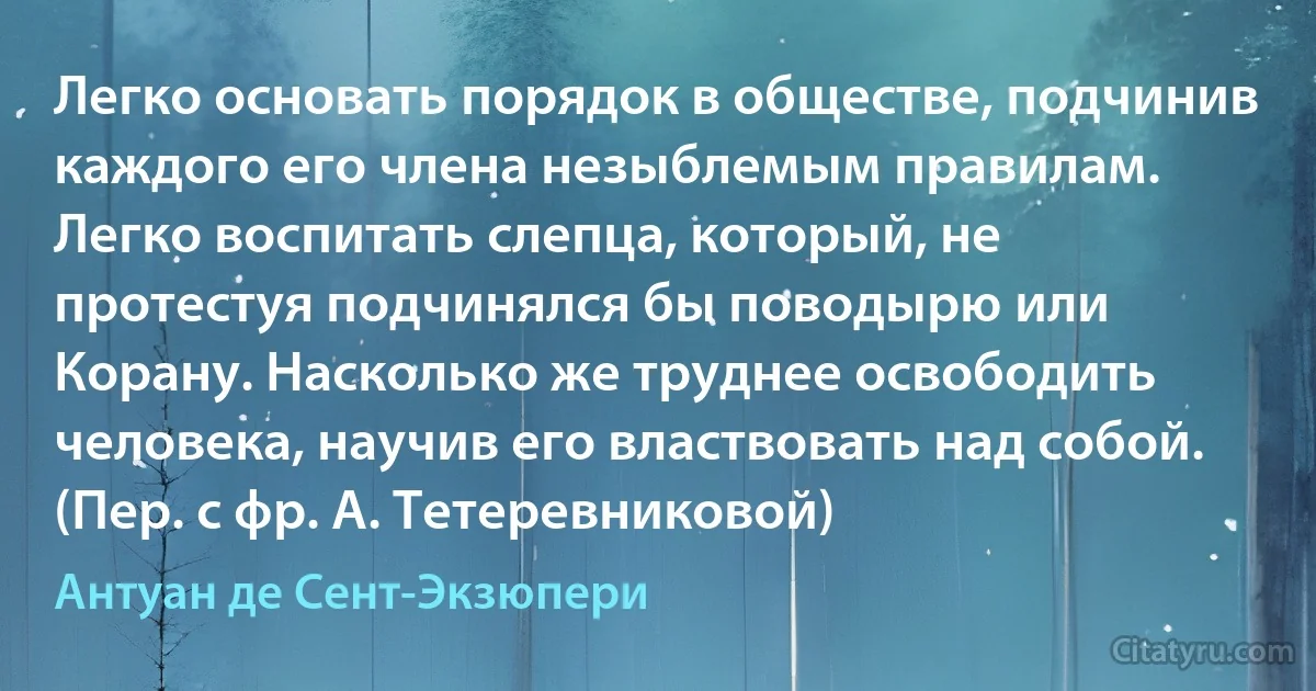 Легко основать порядок в обществе, подчинив каждого его члена незыблемым правилам. Легко воспитать слепца, который, не протестуя подчинялся бы поводырю или Корану. Насколько же труднее освободить человека, научив его властвовать над собой. (Пер. с фр. А. Тетеревниковой) (Антуан де Сент-Экзюпери)