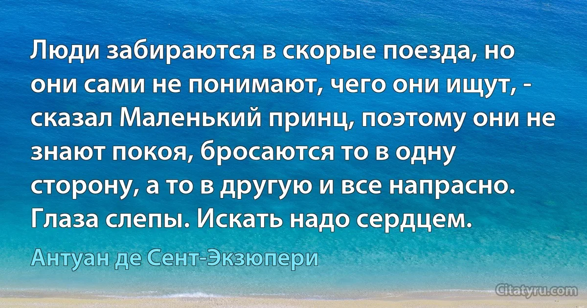 Люди забираются в скорые поезда, но они сами не понимают, чего они ищут, - сказал Маленький принц, поэтому они не знают покоя, бросаются то в одну сторону, а то в другую и все напрасно. Глаза слепы. Искать надо сердцем. (Антуан де Сент-Экзюпери)