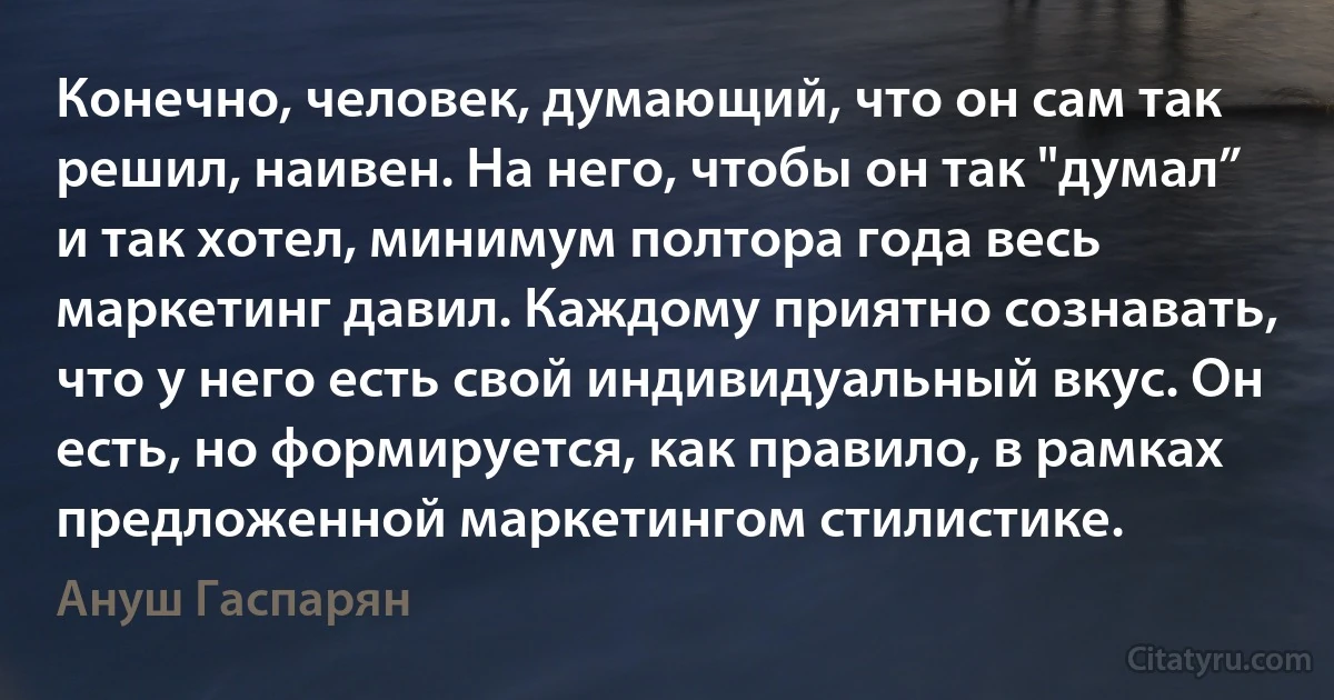 Конечно, человек, думающий, что он сам так решил, наивен. На него, чтобы он так "думал” и так хотел, минимум полтора года весь маркетинг давил. Каждому приятно сознавать, что у него есть свой индивидуальный вкус. Он есть, но формируется, как правило, в рамках предложенной маркетингом стилистике. (Ануш Гаспарян)