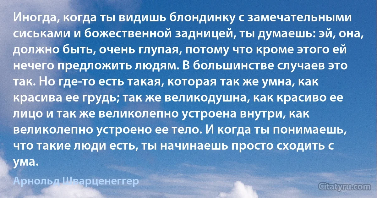 Иногда, когда ты видишь блондинку с замечательными сиськами и божественной задницей, ты думаешь: эй, она, должно быть, очень глупая, потому что кроме этого ей нечего предложить людям. В большинстве случаев это так. Но где-то есть такая, которая так же умна, как красива ее грудь; так же великодушна, как красиво ее лицо и так же великолепно устроена внутри, как великолепно устроено ее тело. И когда ты понимаешь, что такие люди есть, ты начинаешь просто сходить с ума. (Арнольд Шварценеггер)