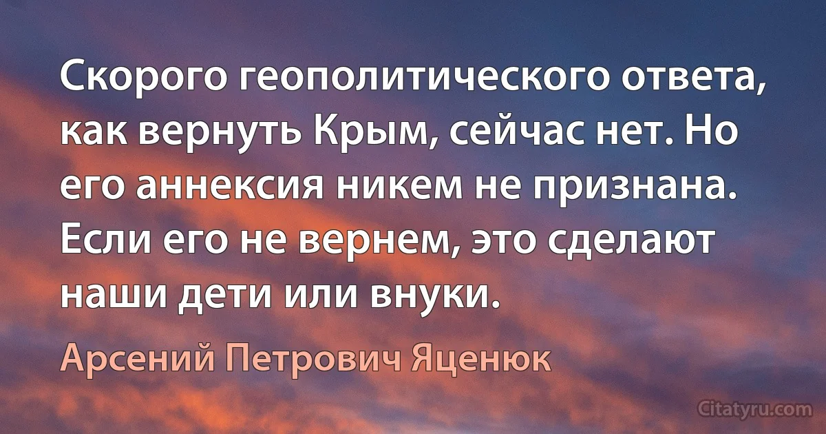 Скорого геополитического ответа, как вернуть Крым, сейчас нет. Но его аннексия никем не признана. Если его не вернем, это сделают наши дети или внуки. (Арсений Петрович Яценюк)