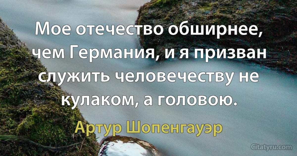 Мое отечество обширнее, чем Германия, и я призван служить человечеству не кулаком, а головою. (Артур Шопенгауэр)