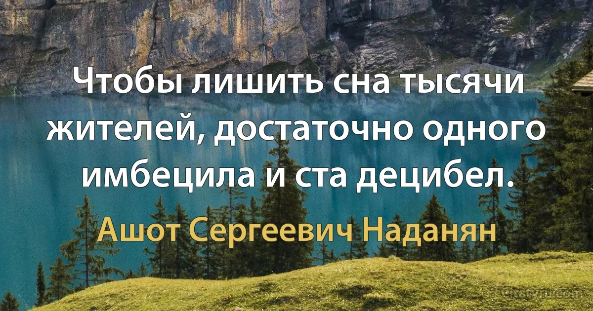 Чтобы лишить сна тысячи жителей, достаточно одного имбецила и ста децибел. (Ашот Сергеевич Наданян)