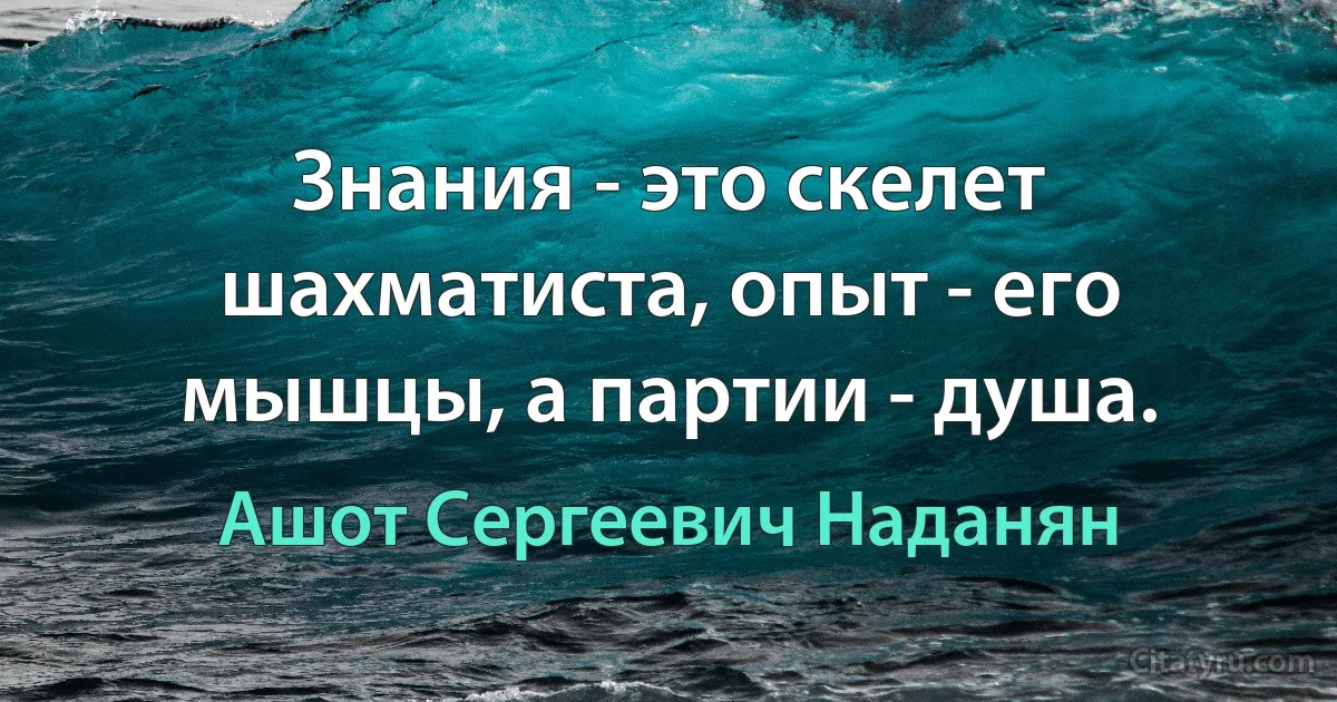 Знания - это скелет шахматиста, опыт - его мышцы, а партии - душа. (Ашот Сергеевич Наданян)