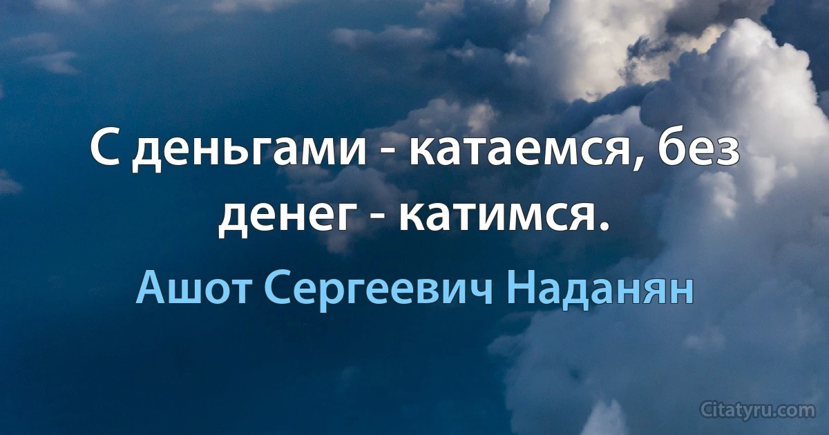 С деньгами - катаемся, без денег - катимся. (Ашот Сергеевич Наданян)