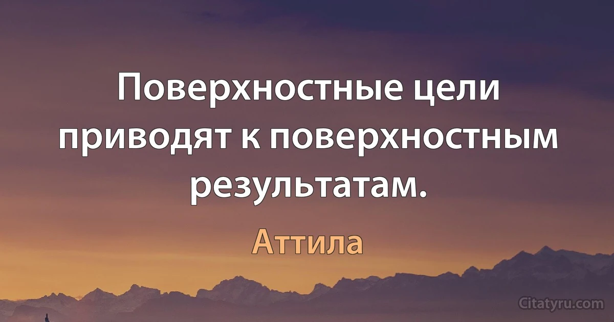 Поверхностные цели приводят к поверхностным результатам. (Аттила)