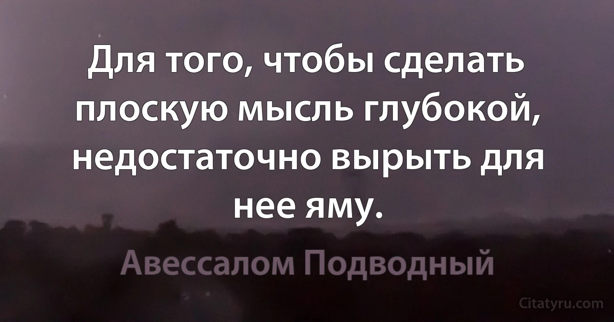 Для того, чтобы сделать плоскую мысль глубокой, недостаточно вырыть для нее яму. (Авессалом Подводный)