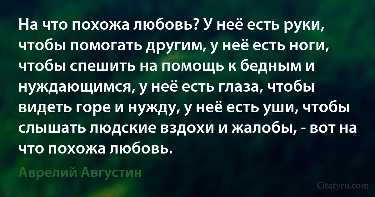 На что похожа любовь? У неё есть руки, чтобы помогать другим, у неё есть ноги, чтобы спешить на помощь к бедным и нуждающимся, у неё есть глаза, чтобы видеть горе и нужду, у неё есть уши, чтобы слышать людские вздохи и жалобы, - вот на что похожа любовь. (Аврелий Августин)