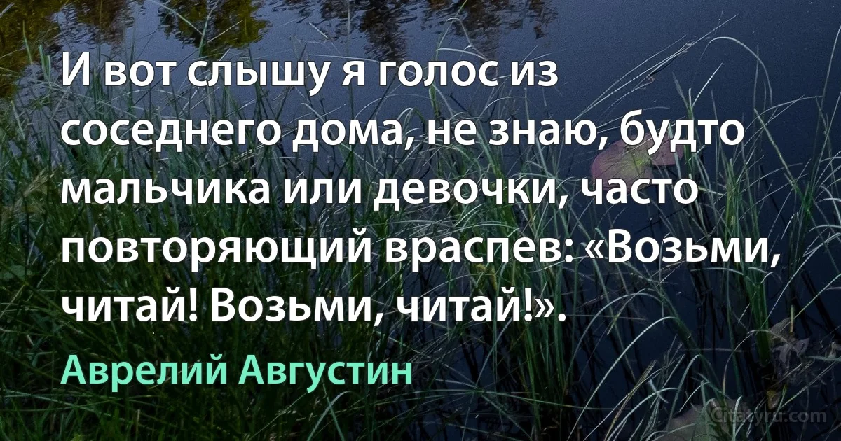 И вот слышу я голос из соседнего дома, не знаю, будто мальчика или девочки, часто повторяющий враспев: «Возьми, читай! Возьми, читай!». (Аврелий Августин)