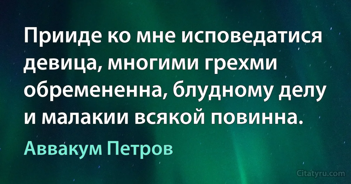 Прииде ко мне исповедатися девица, многими грехми обремененна, блудному делу и малакии всякой повинна. (Аввакум Петров)