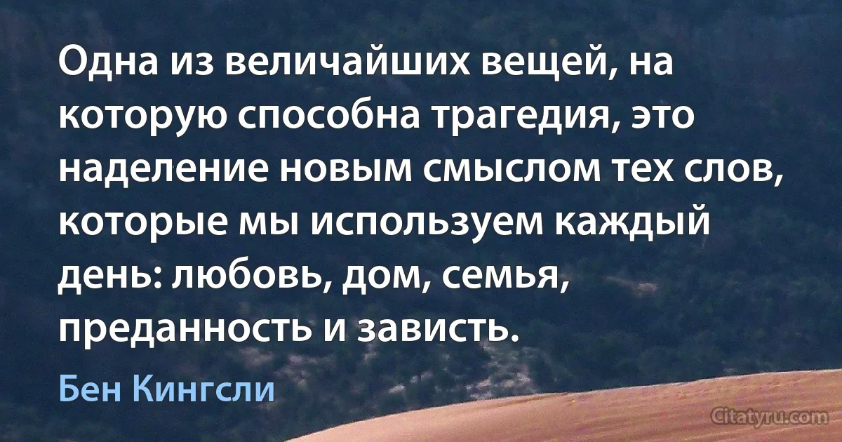 Одна из величайших вещей, на которую способна трагедия, это наделение новым смыслом тех слов, которые мы используем каждый день: любовь, дом, семья, преданность и зависть. (Бен Кингсли)