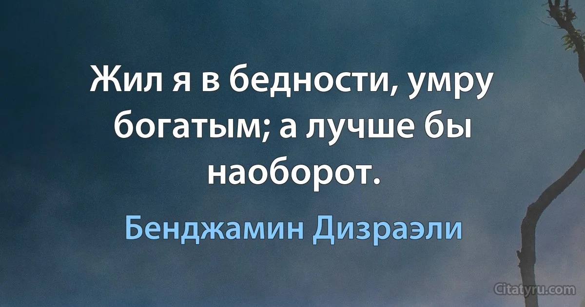 Жил я в бедности, умру богатым; а лучше бы наоборот. (Бенджамин Дизраэли)