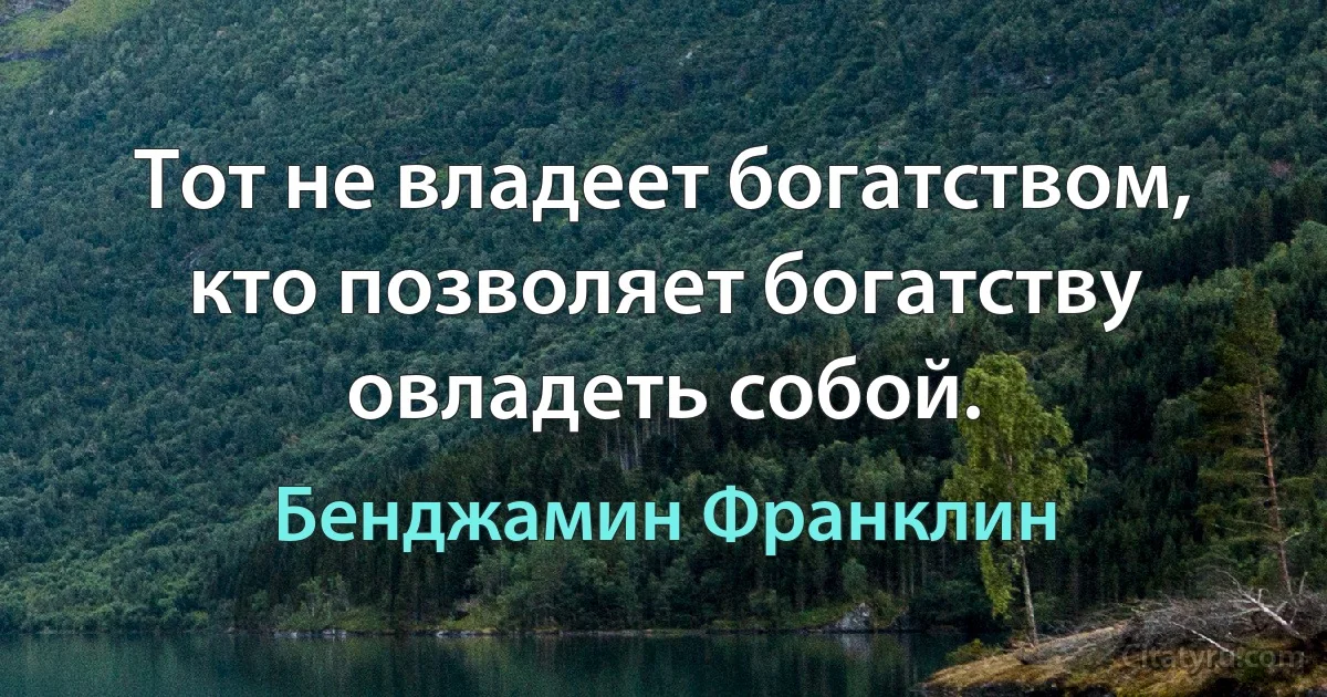 Тот не владеет богатством, кто позволяет богатству овладеть собой. (Бенджамин Франклин)