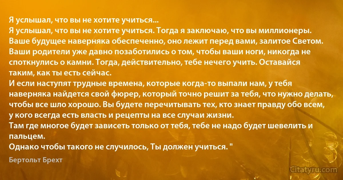 Я услышал, что вы не хотите учиться...
Я услышал, что вы не хотите учиться. Тогда я заключаю, что вы миллионеры. Ваше будущее наверняка обеспеченно, оно лежит перед вами, залитое Светом. Ваши родители уже давно позаботились о том, чтобы ваши ноги, никогда не споткнулись о камни. Тогда, действительно, тебе нечего учить. Оставайся таким, как ты есть сейчас.
И если наступят трудные времена, которые когда-то выпали нам, у тебя наверняка найдется свой фюрер, который точно решит за тебя, что нужно делать, чтобы все шло хорошо. Вы будете перечитывать тех, кто знает правду обо всем, у кого всегда есть власть и рецепты на все случаи жизни.
Там где многое будет зависеть только от тебя, тебе не надо будет шевелить и пальцем.
Однако чтобы такого не случилось, Ты должен учиться. " (Бертольт Брехт)