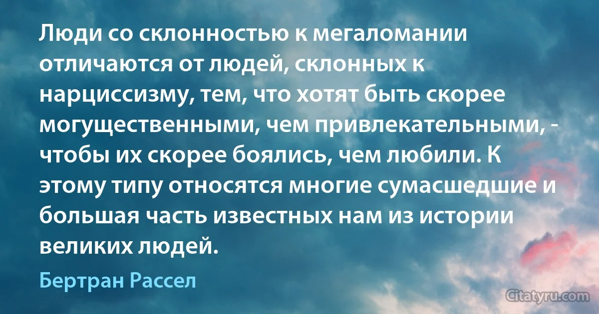 Люди со склонностью к мегаломании отличаются от людей, склонных к нарциссизму, тем, что хотят быть скорее могущественными, чем привлекательными, - чтобы их скорее боялись, чем любили. К этому типу относятся многие сумасшедшие и большая часть известных нам из истории великих людей. (Бертран Рассел)