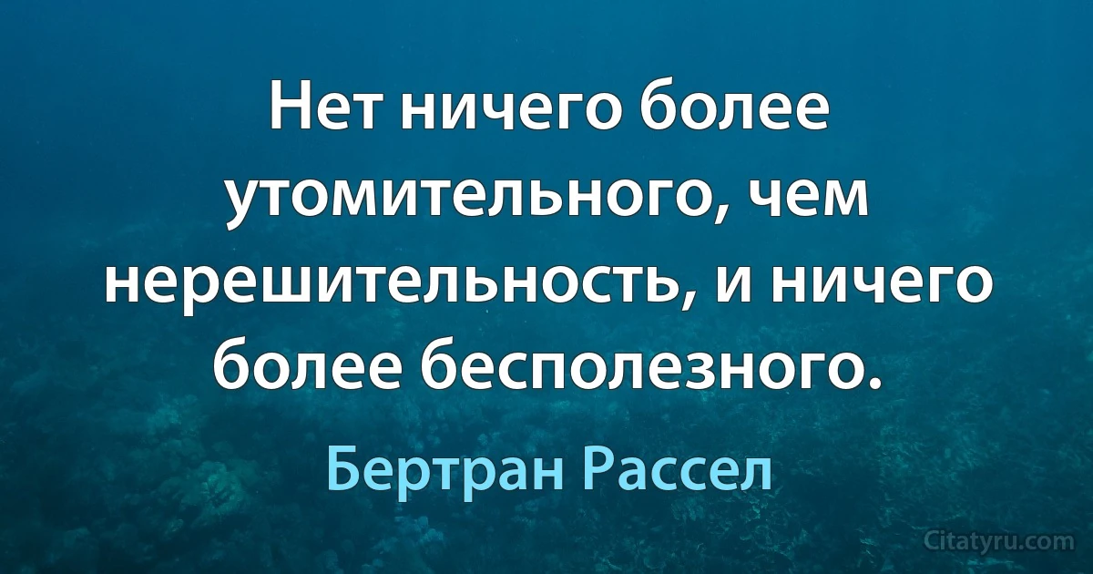 Нет ничего более утомительного, чем нерешительность, и ничего более бесполезного. (Бертран Рассел)