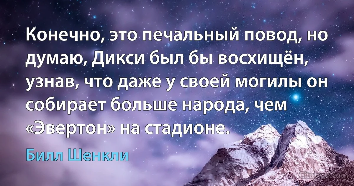 Конечно, это печальный повод, но думаю, Дикси был бы восхищён, узнав, что даже у своей могилы он собирает больше народа, чем «Эвертон» на стадионе. (Билл Шенкли)