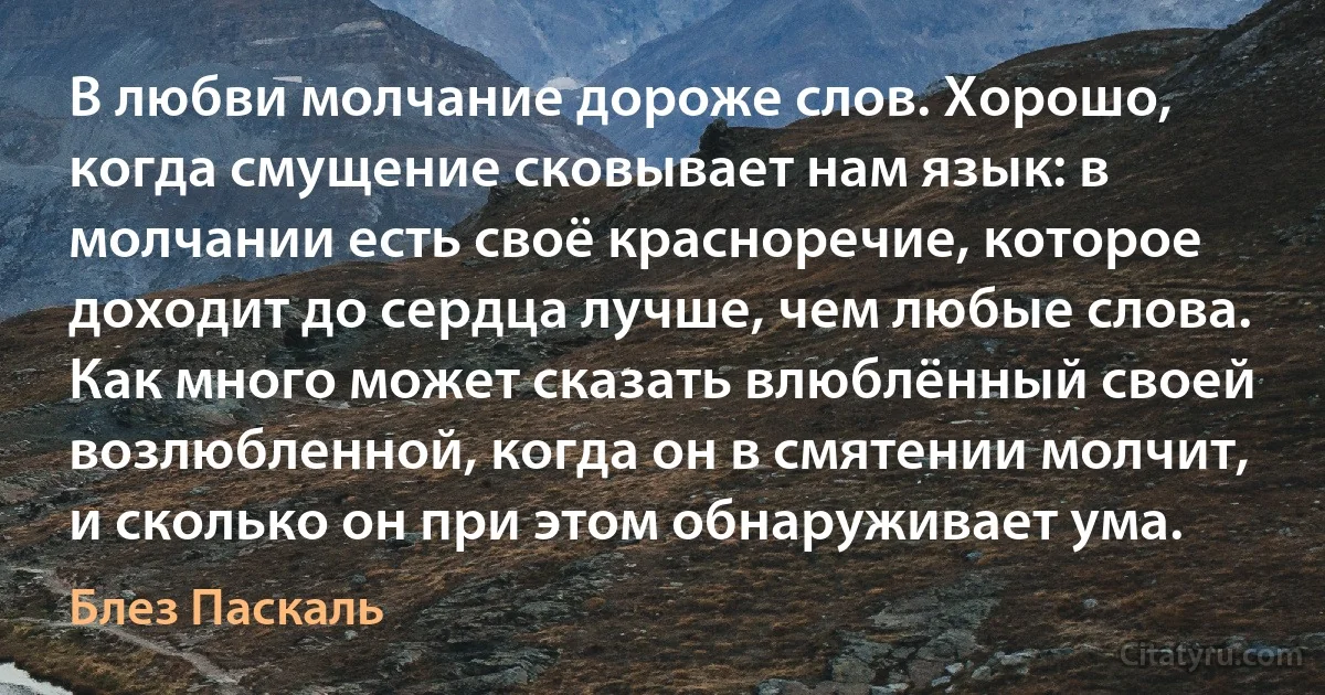 В любви молчание дороже слов. Хорошо, когда смущение сковывает нам язык: в молчании есть своё красноречие, которое доходит до сердца лучше, чем любые слова. Как много может сказать влюблённый своей возлюбленной, когда он в смятении молчит, и сколько он при этом обнаруживает ума. (Блез Паскаль)