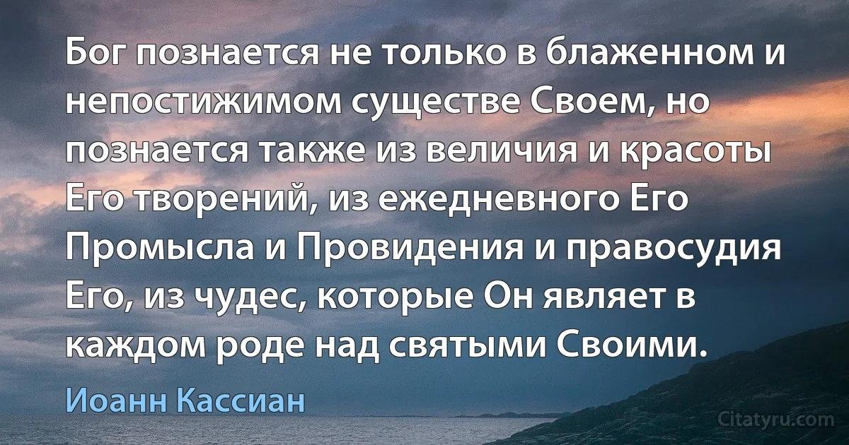 Бог познается не только в блаженном и непостижимом существе Своем, но познается также из величия и красоты Его творений, из ежедневного Его Промысла и Провидения и правосудия Его, из чудес, которые Он являет в каждом роде над святыми Своими. (Иоанн Кассиан)