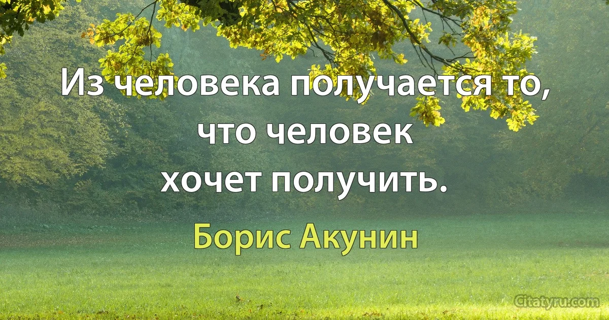 Из человека получается то, что человек
хочет получить. (Борис Акунин)