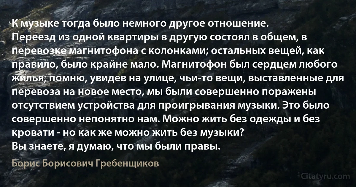 К музыке тогда было немного другое отношение.
Переезд из одной квартиры в другую состоял в общем, в перевозке магнитофона с колонками; остальных вещей, как правило, было крайне мало. Магнитофон был сердцем любого жилья; помню, увидев на улице, чьи-то вещи, выставленные для перевоза на новое место, мы были совершенно поражены отсутствием устройства для проигрывания музыки. Это было совершенно непонятно нам. Можно жить без одежды и без кровати - но как же можно жить без музыки?
Вы знаете, я думаю, что мы были правы. (Борис Борисович Гребенщиков)