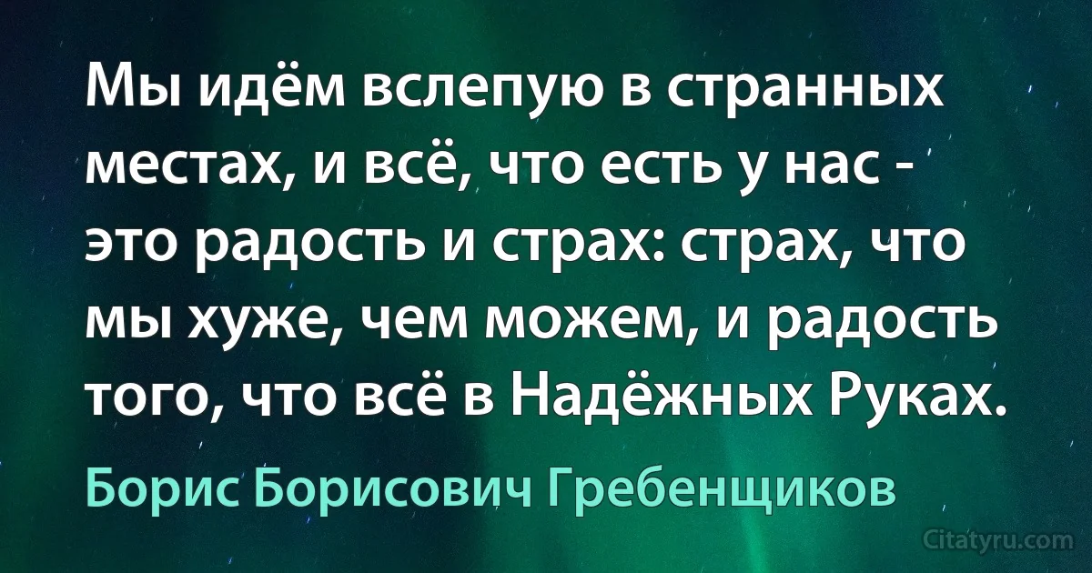 Мы идём вслепую в странных местах, и всё, что есть у нас - это радость и страх: страх, что мы хуже, чем можем, и радость того, что всё в Надёжных Руках. (Борис Борисович Гребенщиков)