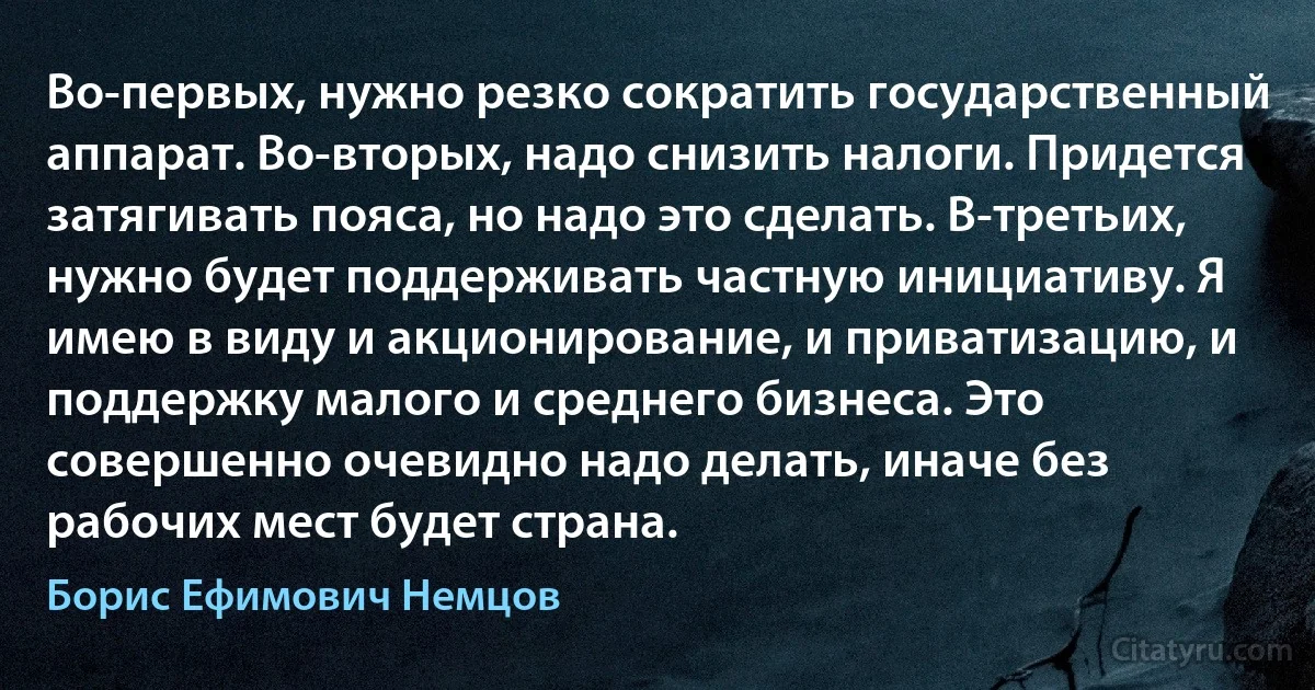 Во-первых, нужно резко сократить государственный аппарат. Во-вторых, надо снизить налоги. Придется затягивать пояса, но надо это сделать. В-третьих, нужно будет поддерживать частную инициативу. Я имею в виду и акционирование, и приватизацию, и поддержку малого и среднего бизнеса. Это совершенно очевидно надо делать, иначе без рабочих мест будет страна. (Борис Ефимович Немцов)