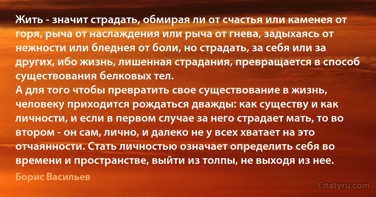 Жить - значит страдать, обмирая ли от счастья или каменея от горя, рыча от наслаждения или рыча от гнева, задыхаясь от нежности или бледнея от боли, но страдать, за себя или за других, ибо жизнь, лишенная страдания, превращается в способ существования белковых тел.
А для того чтобы превратить свое существование в жизнь, человеку приходится рождаться дважды: как существу и как личности, и если в первом случае за него страдает мать, то во втором - он сам, лично, и далеко не у всех хватает на это отчаянности. Стать личностью означает определить себя во времени и пространстве, выйти из толпы, не выходя из нее. (Борис Васильев)