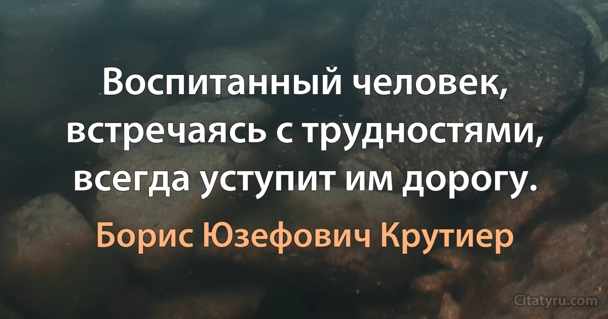 Воспитанный человек, встречаясь с трудностями, всегда уступит им дорогу. (Борис Юзефович Крутиер)