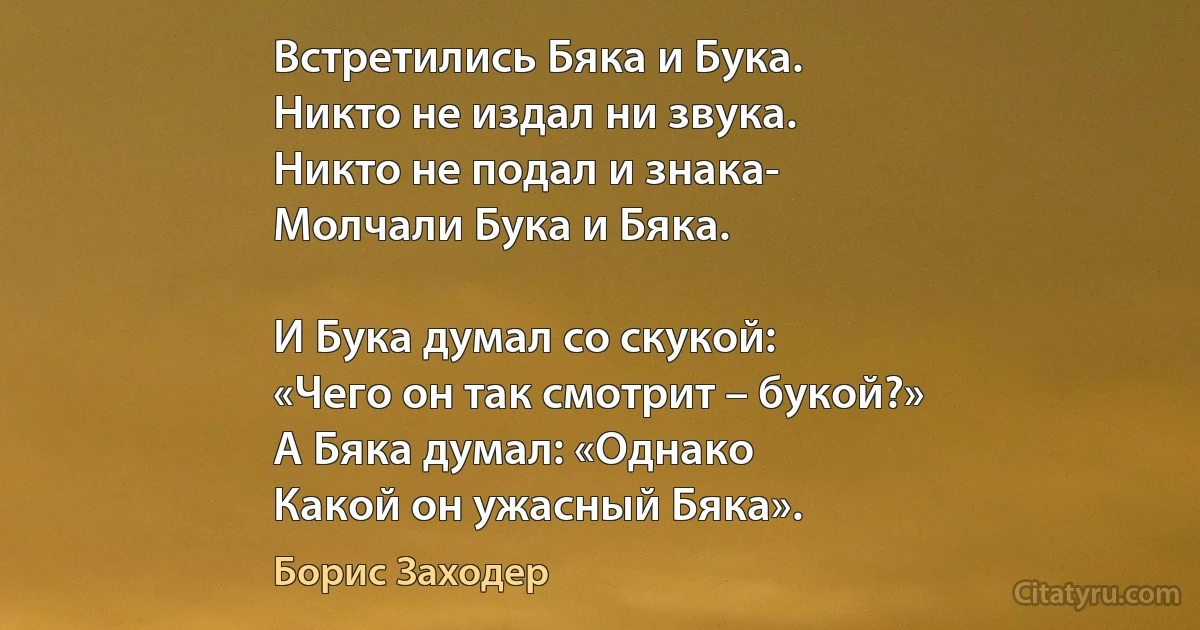 Встретились Бяка и Бука.
Никто не издал ни звука.
Никто не подал и знака-
Молчали Бука и Бяка.

И Бука думал со скукой:
«Чего он так смотрит – букой?»
А Бяка думал: «Однако
Какой он ужасный Бяка». (Борис Заходер)