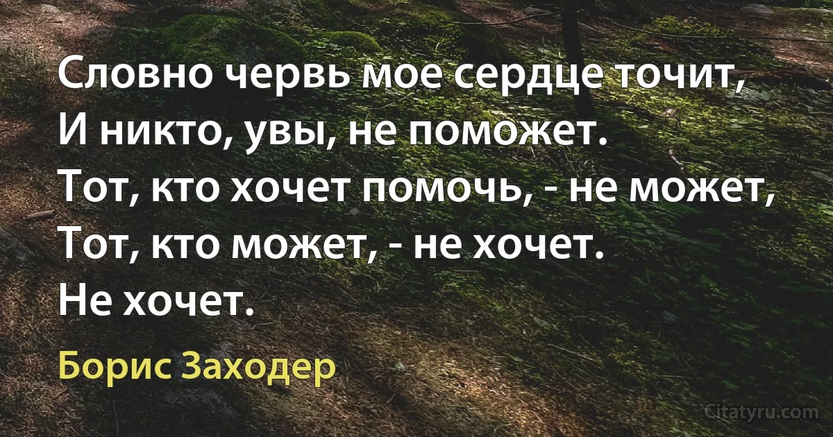 Словно червь мое сердце точит,
И никто, увы, не поможет.
Тот, кто хочет помочь, - не может,
Тот, кто может, - не хочет.
Не хочет. (Борис Заходер)