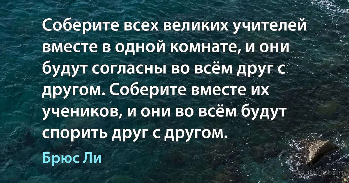 Соберите всех великих учителей вместе в одной комнате, и они будут согласны во всём друг с другом. Соберите вместе их учеников, и они во всём будут спорить друг с другом. (Брюс Ли)