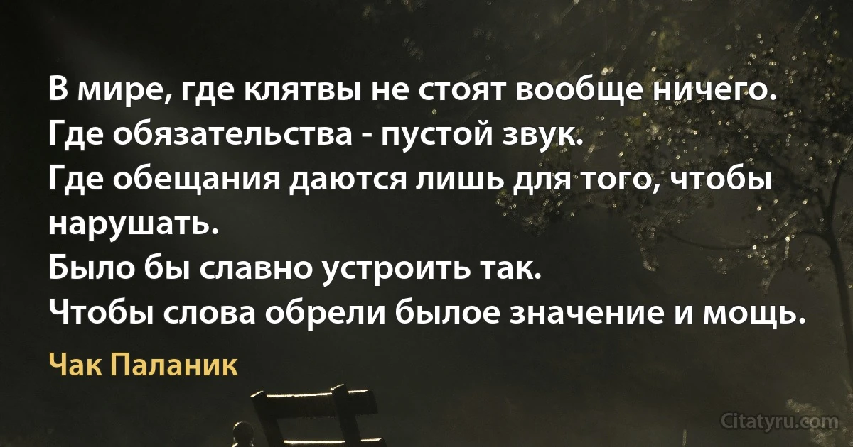 В мире, где клятвы не стоят вообще ничего.
Где обязательства - пустой звук.
Где обещания даются лишь для того, чтобы нарушать.
Было бы славно устроить так.
Чтобы слова обрели былое значение и мощь. (Чак Паланик)