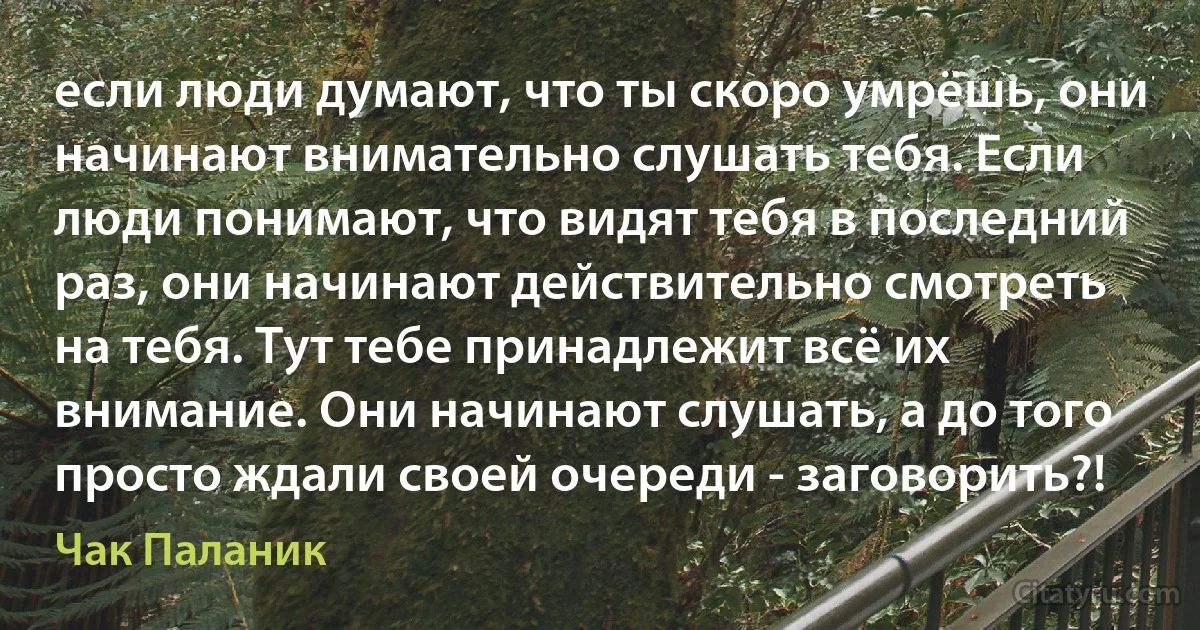 если люди думают, что ты скоро умрёшь, они начинают внимательно слушать тебя. Если люди понимают, что видят тебя в последний раз, они начинают действительно смотреть на тебя. Тут тебе принадлежит всё их внимание. Они начинают слушать, а до того просто ждали своей очереди - заговорить?! (Чак Паланик)