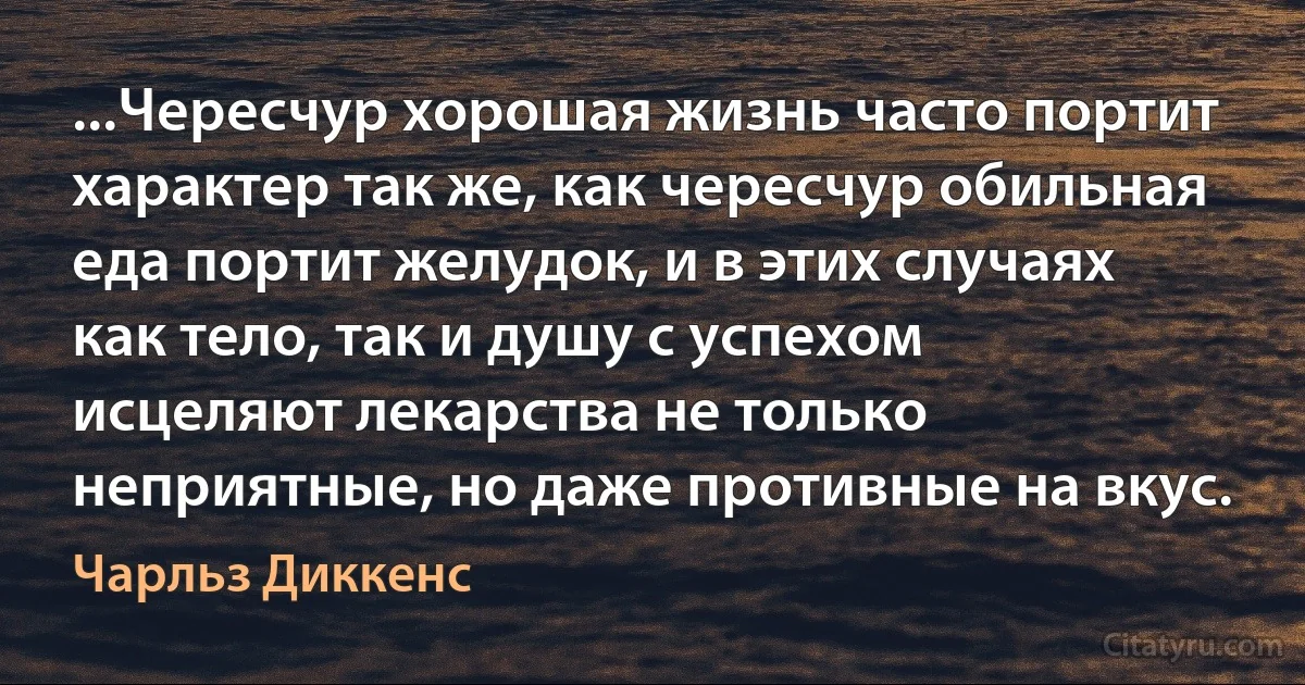 ...Чересчур хорошая жизнь часто портит характер так же, как чересчур обильная еда портит желудок, и в этих случаях как тело, так и душу с успехом исцеляют лекарства не только неприятные, но даже противные на вкус. (Чарльз Диккенс)