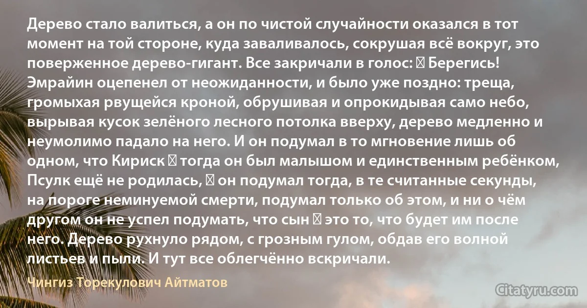 Дерево стало валиться, а он по чистой случайности оказался в тот момент на той стороне, куда заваливалось, сокрушая всё вокруг, это поверженное дерево-гигант. Все закричали в голос: ― Берегись! Эмрайин оцепенел от неожиданности, и было уже поздно: треща, громыхая рвущейся кроной, обрушивая и опрокидывая само небо, вырывая кусок зелёного лесного потолка вверху, дерево медленно и неумолимо падало на него. И он подумал в то мгновение лишь об одном, что Кириск ― тогда он был малышом и единственным ребёнком, Псулк ещё не родилась, ― он подумал тогда, в те считанные секунды, на пороге неминуемой смерти, подумал только об этом, и ни о чём другом он не успел подумать, что сын ― это то, что будет им после него. Дерево рухнуло рядом, с грозным гулом, обдав его волной листьев и пыли. И тут все облегчённо вскричали. (Чингиз Торекулович Айтматов)