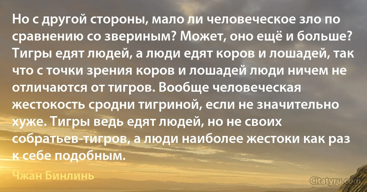 Но с другой стороны, мало ли человеческое зло по сравнению со звериным? Может, оно ещё и больше? Тигры едят людей, а люди едят коров и лошадей, так что с точки зрения коров и лошадей люди ничем не отличаются от тигров. Вообще человеческая жестокость сродни тигриной, если не значительно хуже. Тигры ведь едят людей, но не своих собратьев-тигров, а люди наиболее жестоки как раз к себе подобным. (Чжан Бинлинь)