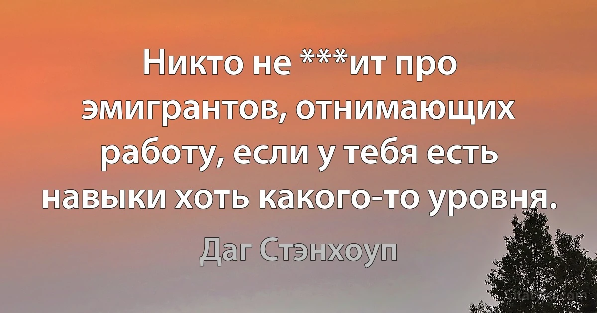 Никто не ***ит про эмигрантов, отнимающих работу, если у тебя есть навыки хоть какого-то уровня. (Даг Стэнхоуп)